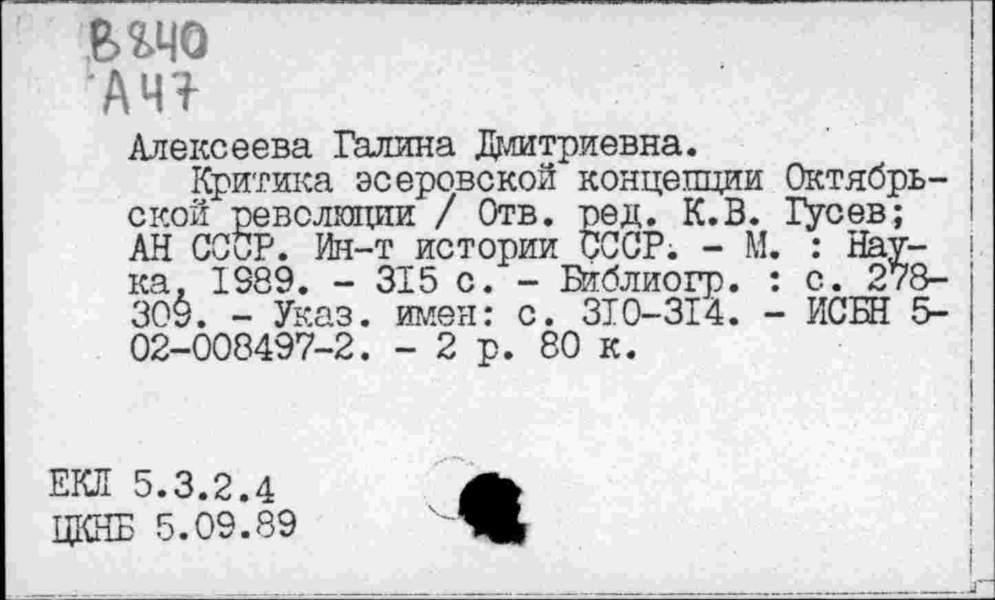 ﻿вадо
АЧ?
Алексеева Галина Дмитриевна.
Критика эсеровской концепции Октябрьской революции / Отв. ред. К.В. Гусев; АН СССР. Ин-т истории СССР; - М. : Наука, 1089. - 315 с. - Библиогр. : с. 278-309. - Указ, имея: с. 310-314. - ИСБН 5-02-008497-2. -2р. 80 к.
ЕКЛ 5.3.2.4 ЦКНБ 5.09.89